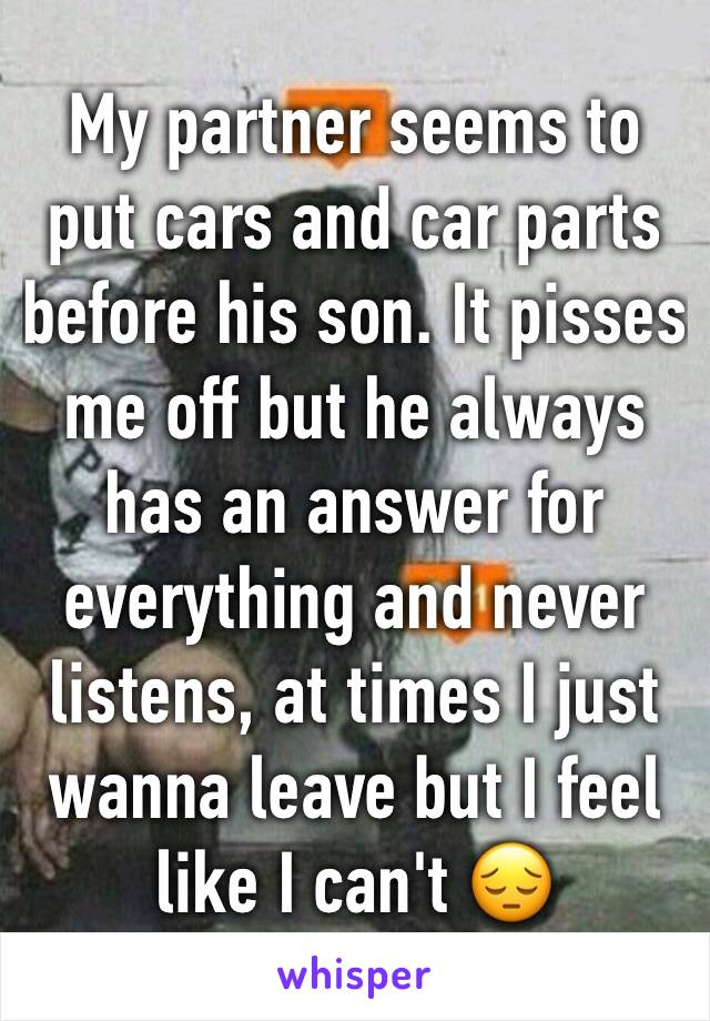 My partner seems to put cars and car parts before his son. It pisses me off but he always has an answer for everything and never listens, at times I just wanna leave but I feel like I can't 😔