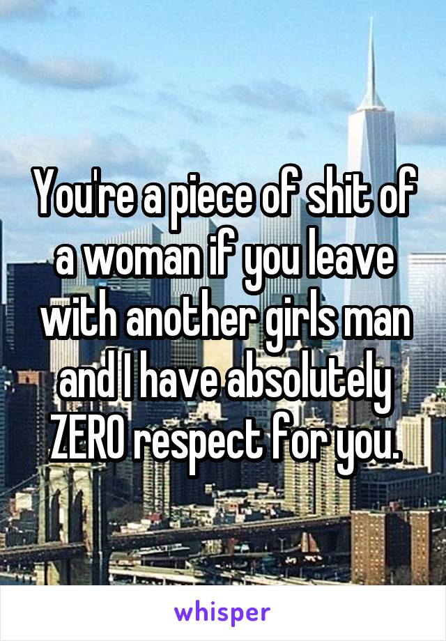 You're a piece of shit of a woman if you leave with another girls man and I have absolutely ZERO respect for you.