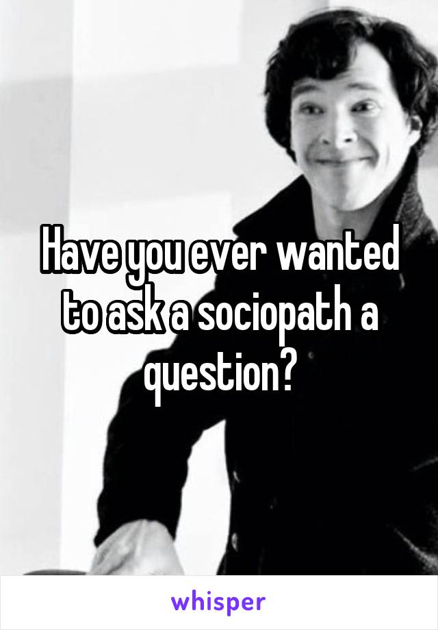 Have you ever wanted to ask a sociopath a question?