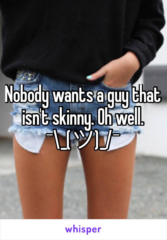 Nobody wants a guy that isn't skinny. Oh well. 
¯\_(ツ)_/¯