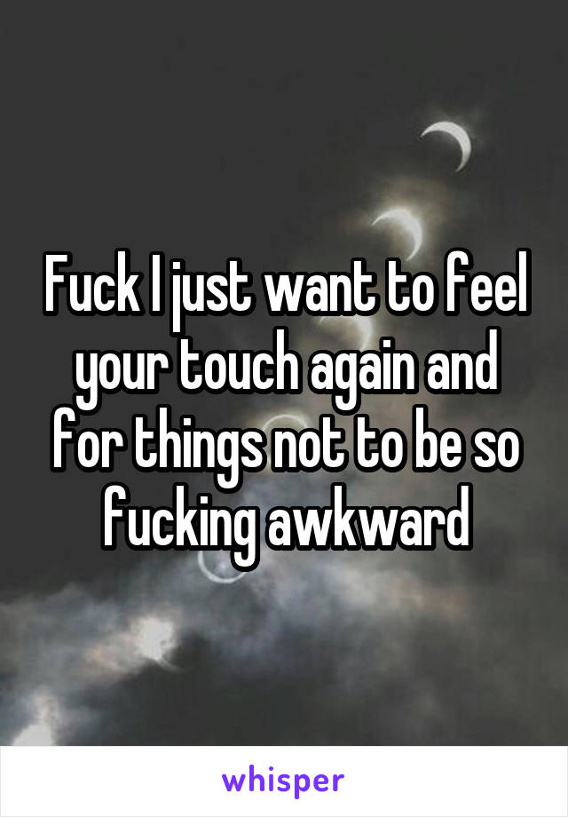 Fuck I just want to feel your touch again and for things not to be so fucking awkward