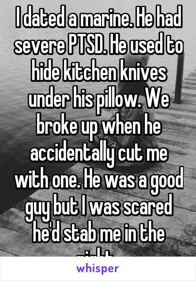 I dated a marine. He had severe PTSD. He used to hide kitchen knives under his pillow. We broke up when he accidentally cut me with one. He was a good guy but I was scared he'd stab me in the night. 