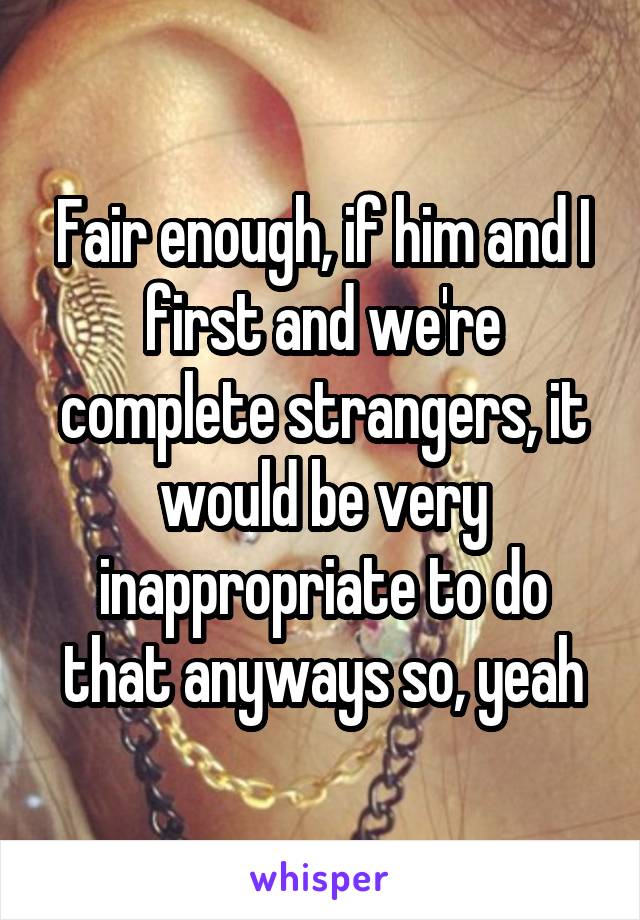 Fair enough, if him and I first and we're complete strangers, it would be very inappropriate to do that anyways so, yeah