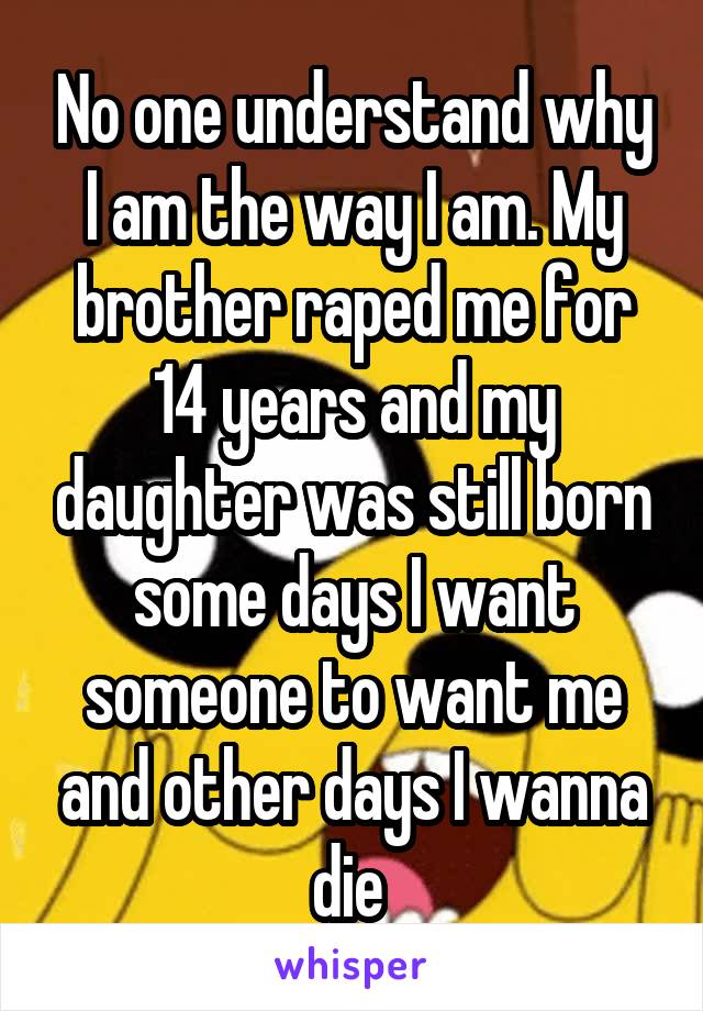 No one understand why I am the way I am. My brother raped me for 14 years and my daughter was still born some days I want someone to want me and other days I wanna die 