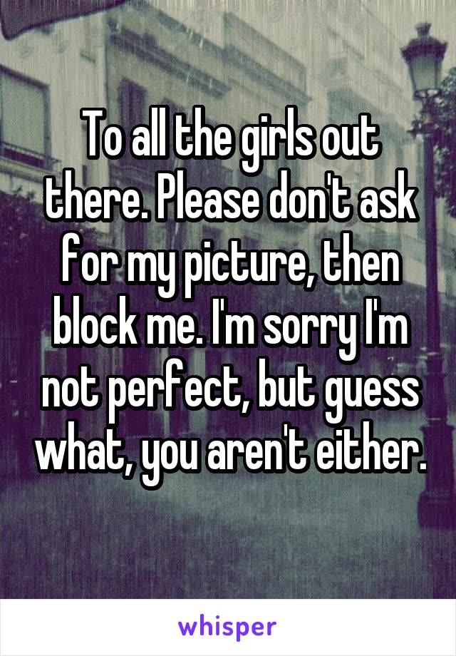 To all the girls out there. Please don't ask for my picture, then block me. I'm sorry I'm not perfect, but guess what, you aren't either. 