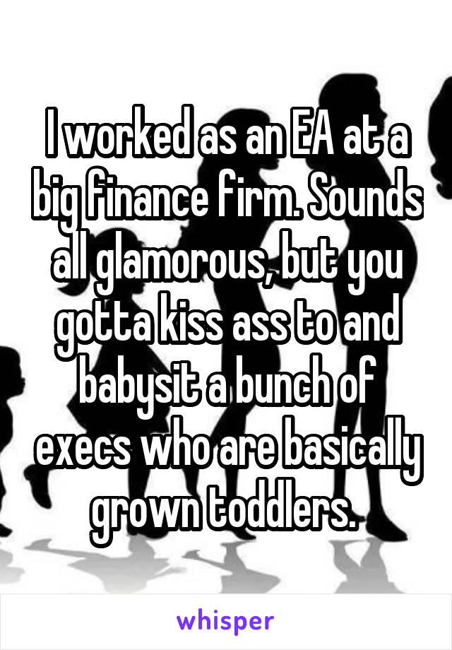 I worked as an EA at a big finance firm. Sounds all glamorous, but you gotta kiss ass to and babysit a bunch of execs who are basically grown toddlers. 