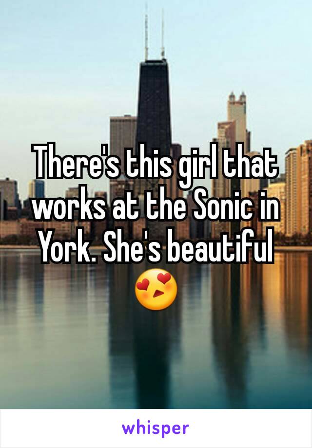 There's this girl that works at the Sonic in York. She's beautiful😍