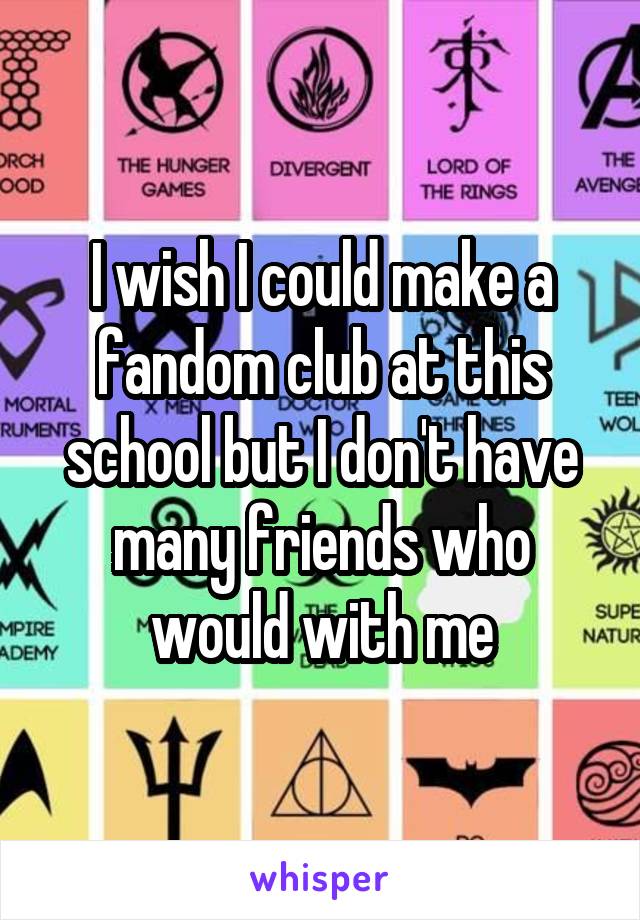 I wish I could make a fandom club at this school but I don't have many friends who would with me