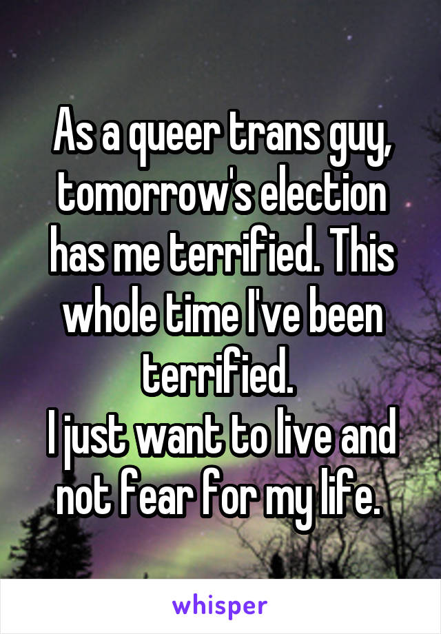 As a queer trans guy, tomorrow's election has me terrified. This whole time I've been terrified. 
I just want to live and not fear for my life. 