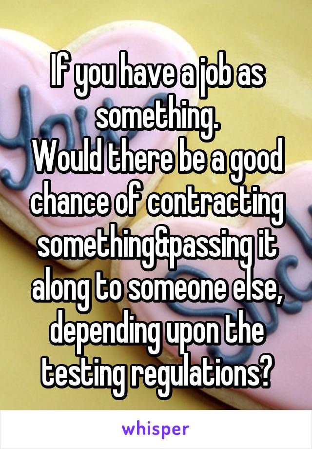 If you have a job as something.
Would there be a good chance of contracting something&passing it along to someone else, depending upon the testing regulations?