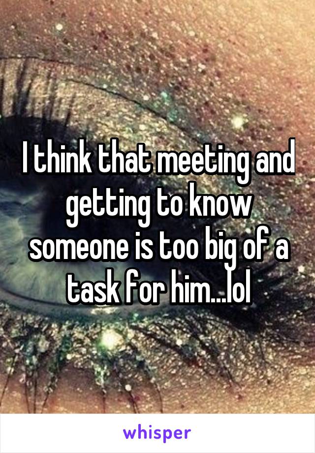 I think that meeting and getting to know someone is too big of a task for him...lol