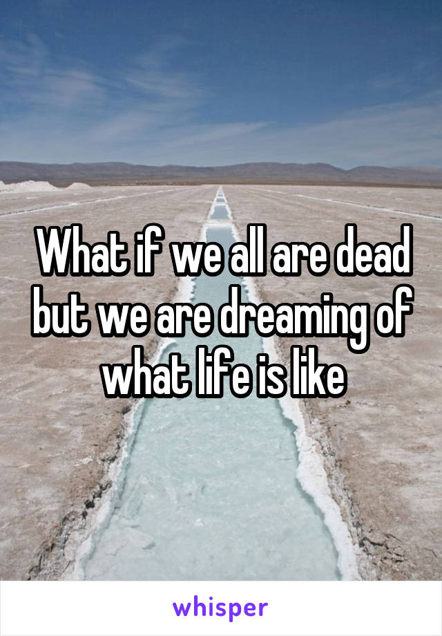 What if we all are dead but we are dreaming of what life is like