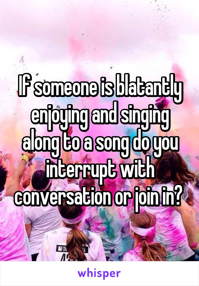 If someone is blatantly enjoying and singing along to a song do you interrupt with conversation or join in? 