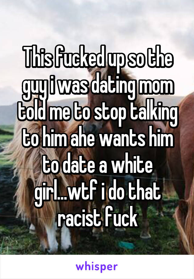 This fucked up so the guy i was dating mom told me to stop talking to him ahe wants him to date a white girl...wtf i do that racist fuck