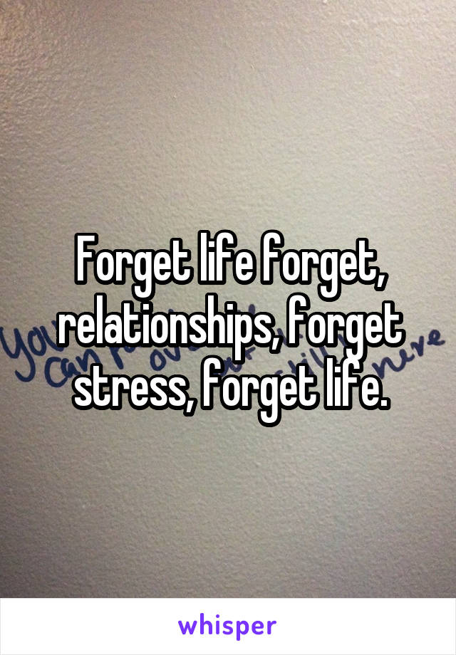 Forget life forget, relationships, forget stress, forget life.