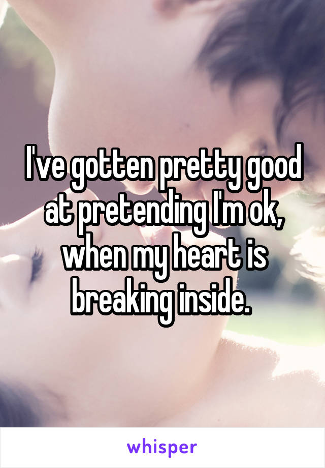 I've gotten pretty good at pretending I'm ok, when my heart is breaking inside. 