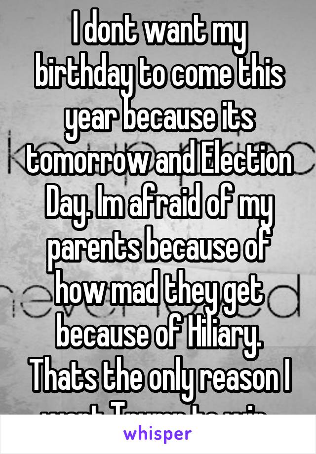 I dont want my birthday to come this year because its tomorrow and Election Day. Im afraid of my parents because of how mad they get because of Hiliary. Thats the only reason I want Trump to win. 