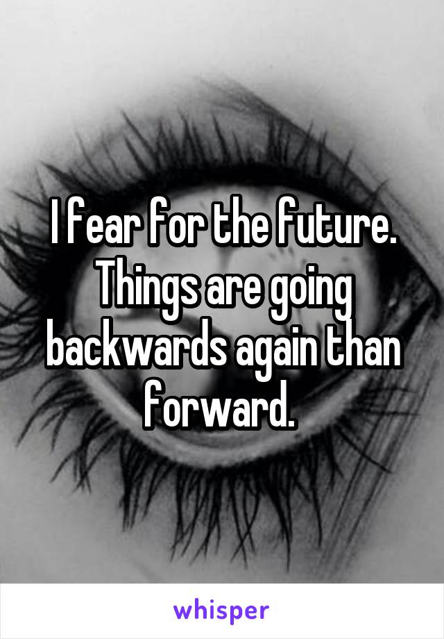 I fear for the future. Things are going backwards again than forward. 