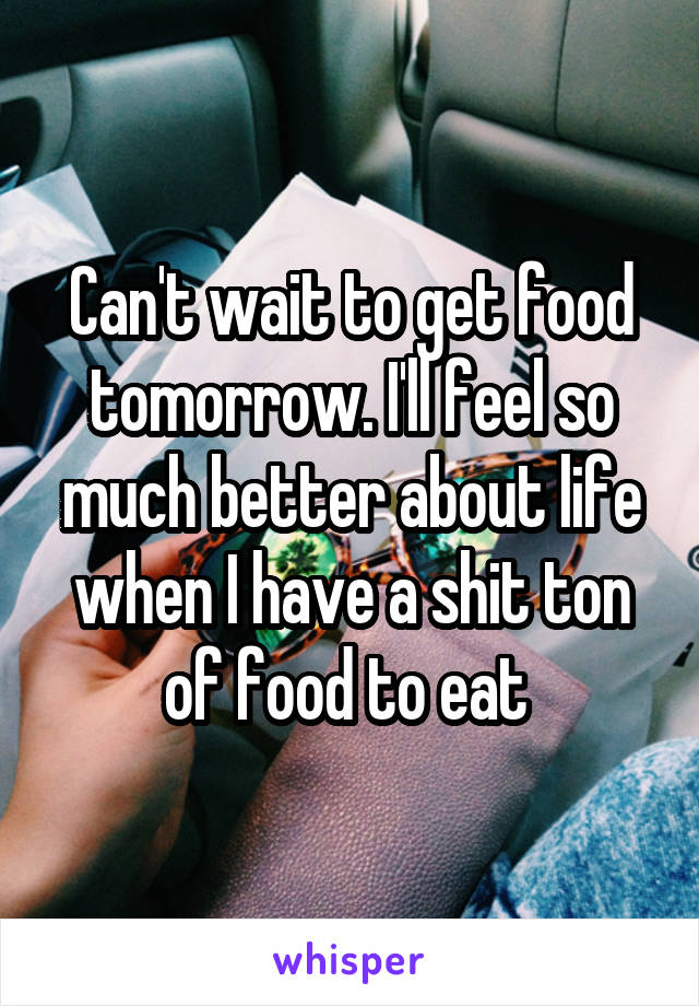 Can't wait to get food tomorrow. I'll feel so much better about life when I have a shit ton of food to eat 