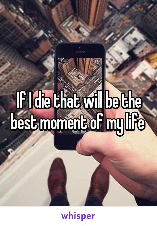 If I die that will be the best moment of my life 