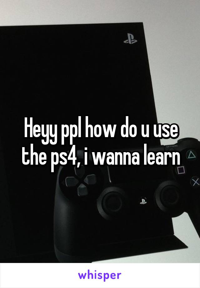 Heyy ppl how do u use the ps4, i wanna learn