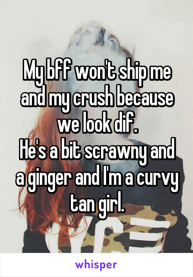 My bff won't ship me and my crush because we look dif.
He's a bit scrawny and a ginger and I'm a curvy tan girl.