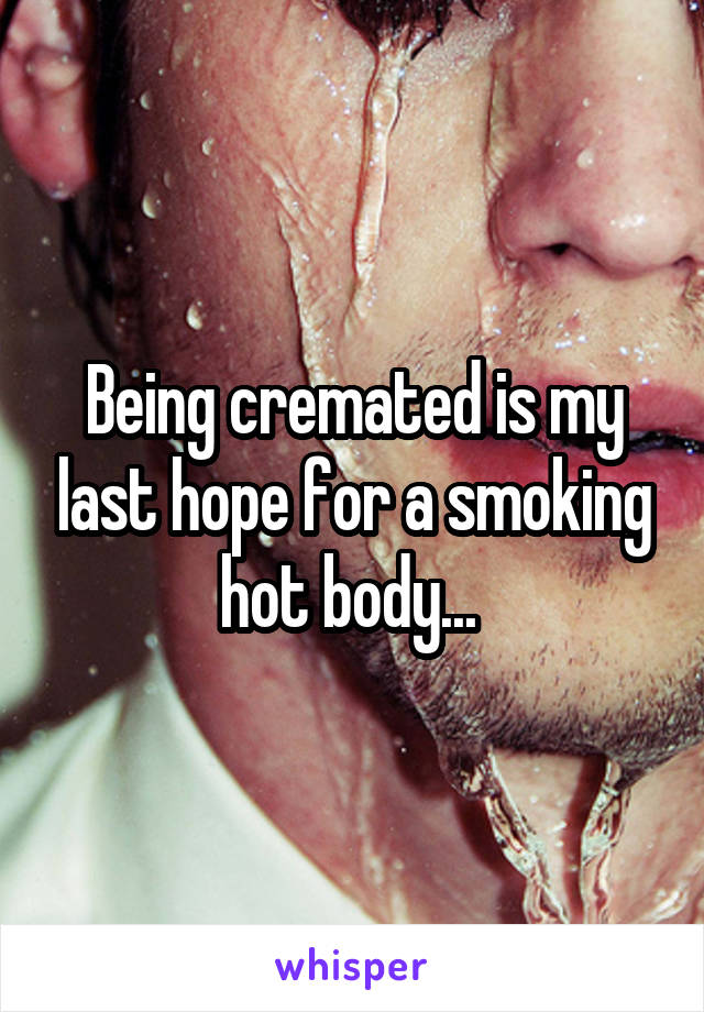 Being cremated is my last hope for a smoking hot body... 