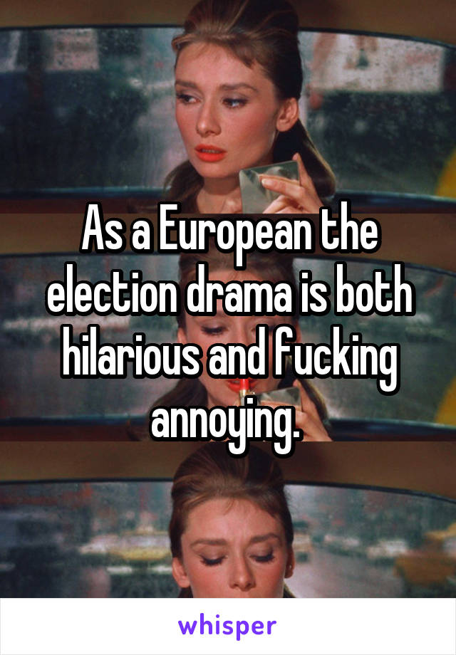 As a European the election drama is both hilarious and fucking annoying. 