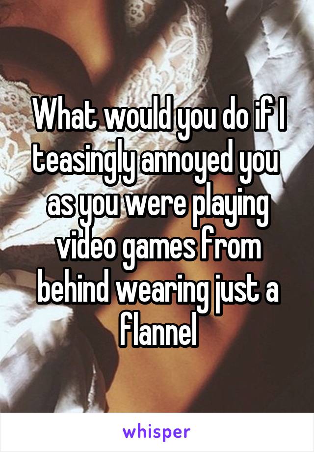 What would you do if I teasingly annoyed you 
as you were playing video games from behind wearing just a flannel