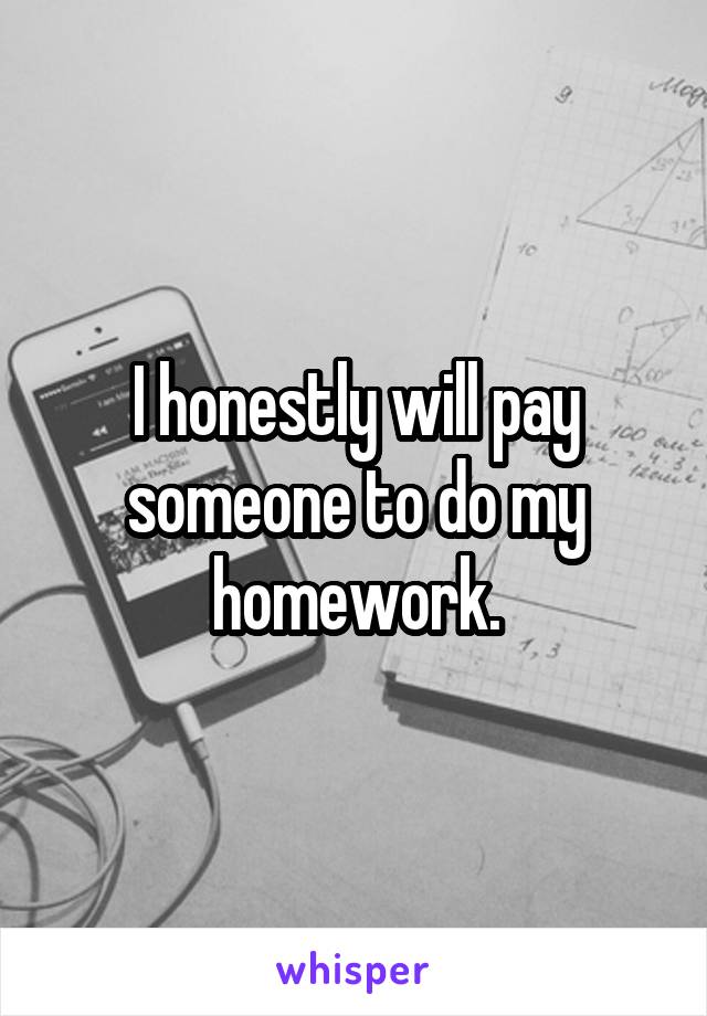 I honestly will pay someone to do my homework.