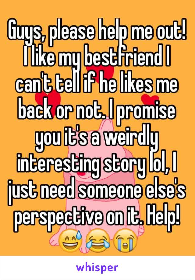 Guys, please help me out! I like my bestfriend I can't tell if he likes me back or not. I promise you it's a weirdly interesting story lol, I just need someone else's perspective on it. Help! 😅😂😭