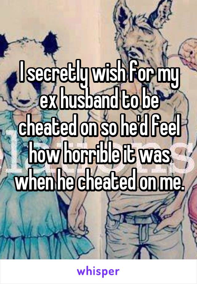I secretly wish for my ex husband to be cheated on so he'd feel how horrible it was when he cheated on me. 