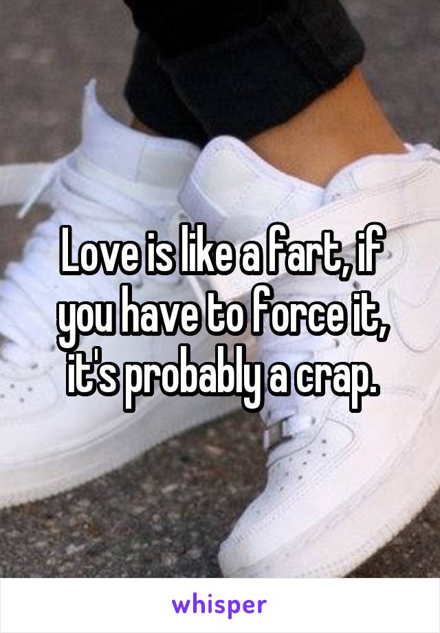 Love is like a fart, if you have to force it, it's probably a crap.