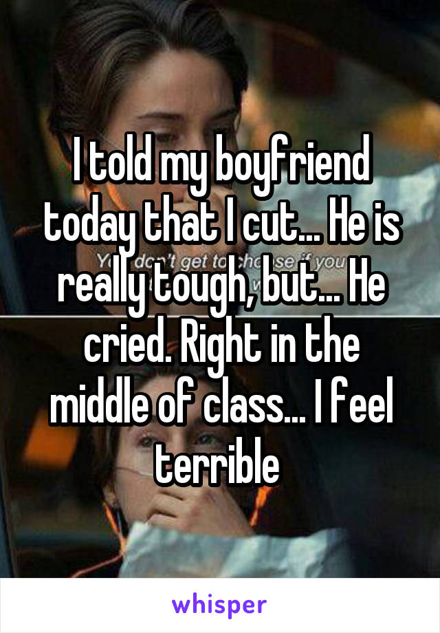 I told my boyfriend today that I cut... He is really tough, but... He cried. Right in the middle of class... I feel terrible 