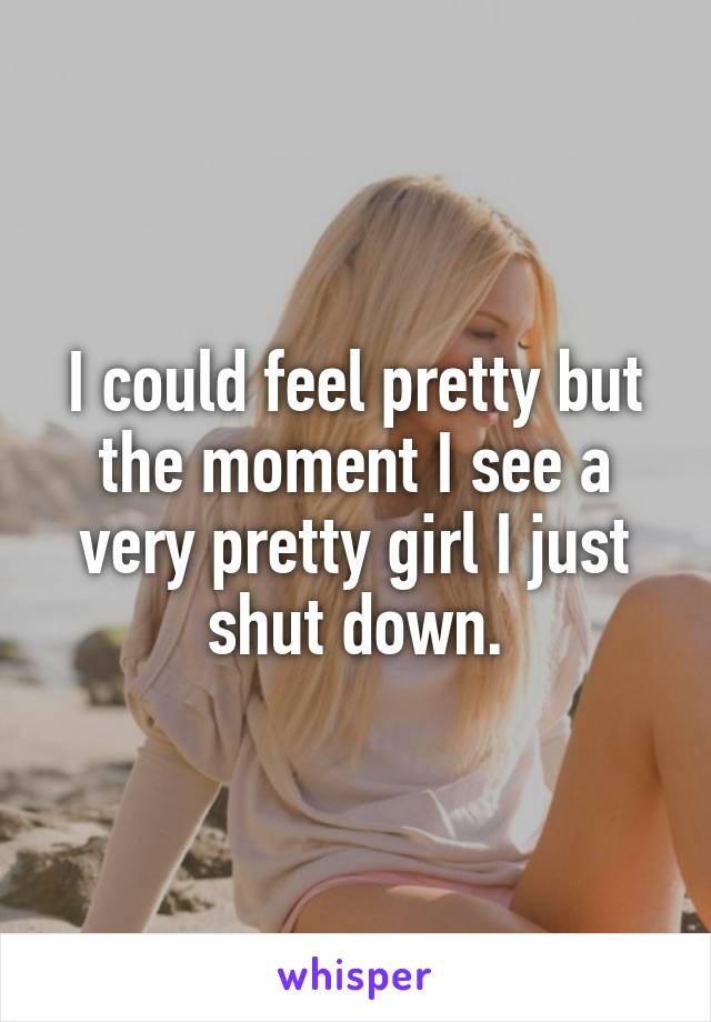 I could feel pretty but the moment I see a very pretty girl I just shut down.