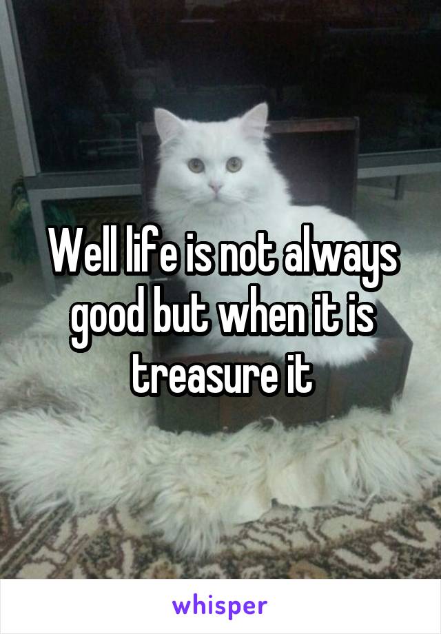 Well life is not always good but when it is treasure it