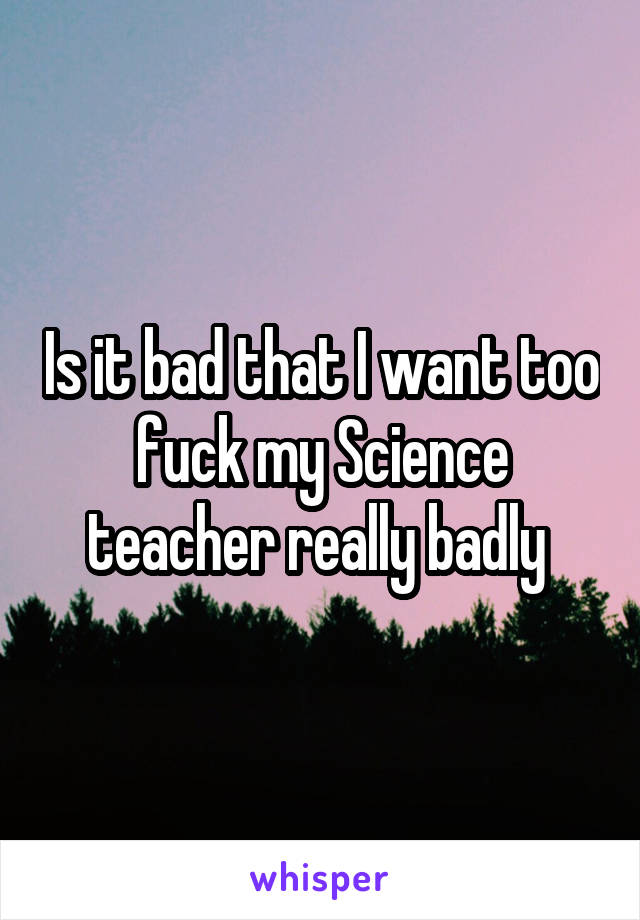 Is it bad that I want too fuck my Science teacher really badly 