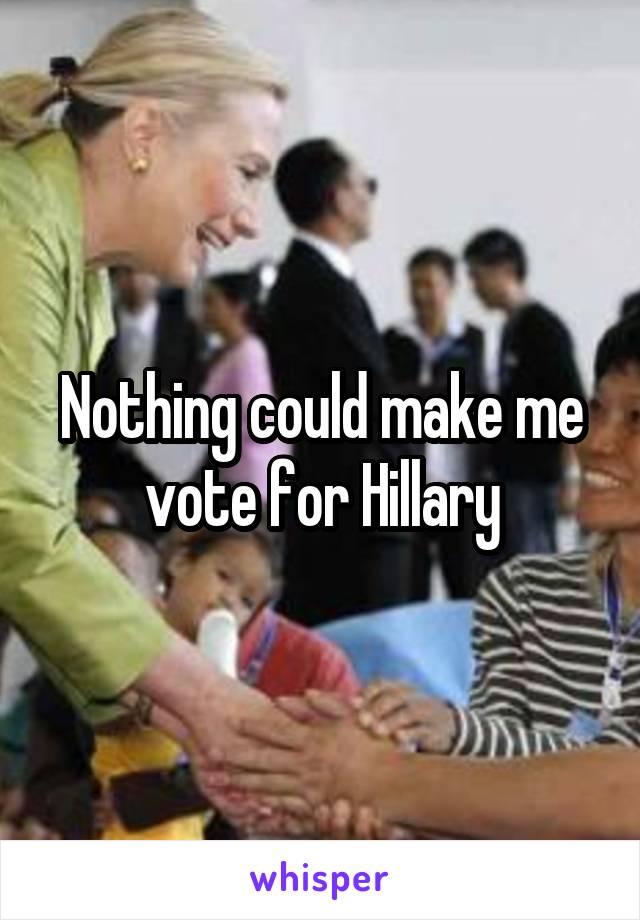 Nothing could make me vote for Hillary