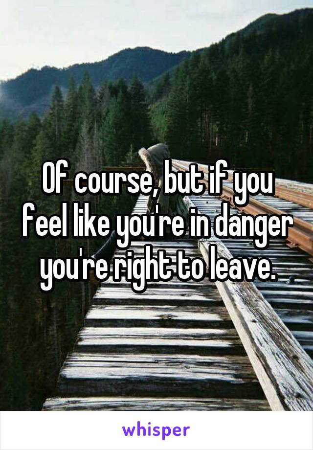 Of course, but if you feel like you're in danger you're right to leave.