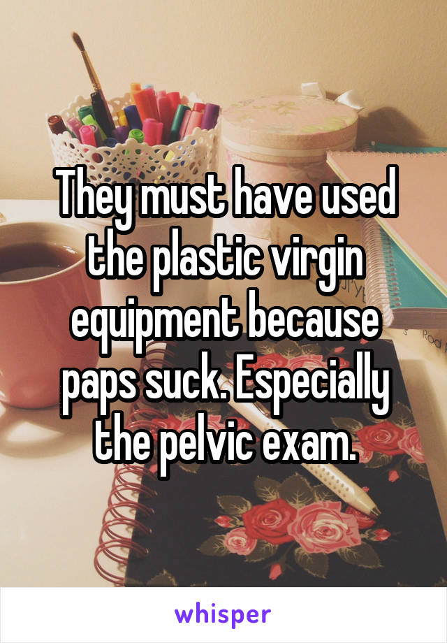 They must have used the plastic virgin equipment because paps suck. Especially the pelvic exam.