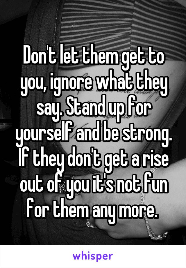 Don't let them get to you, ignore what they say. Stand up for yourself and be strong. If they don't get a rise out of you it's not fun for them any more. 