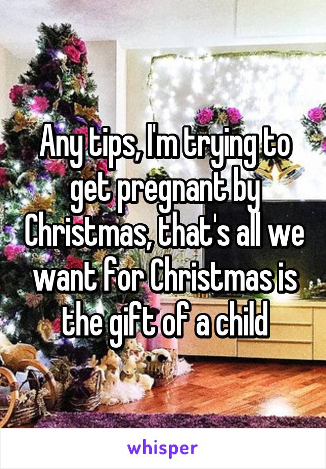 Any tips, I'm trying to get pregnant by Christmas, that's all we want for Christmas is the gift of a child