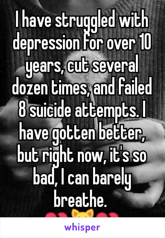 I have struggled with depression for over 10 years, cut several dozen times, and failed 8 suicide attempts. I have gotten better, but right now, it's so bad, I can barely breathe. 
💔😿💔