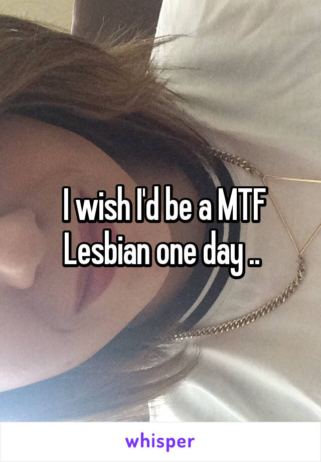  I wish I'd be a MTF Lesbian one day ..