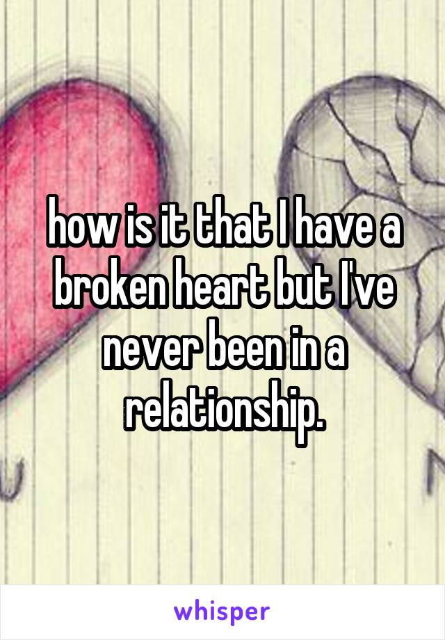 how is it that I have a broken heart but I've never been in a relationship.