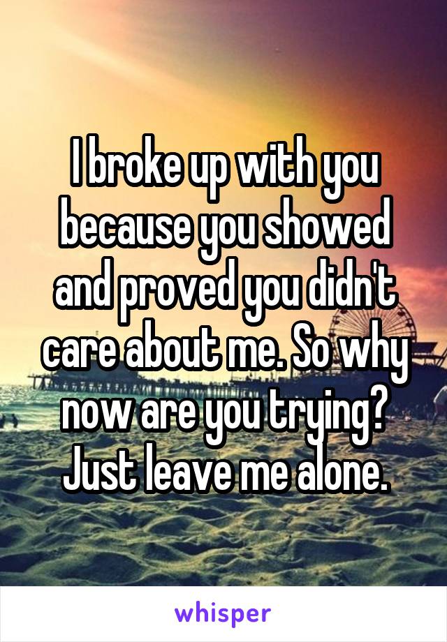 I broke up with you because you showed and proved you didn't care about me. So why now are you trying? Just leave me alone.