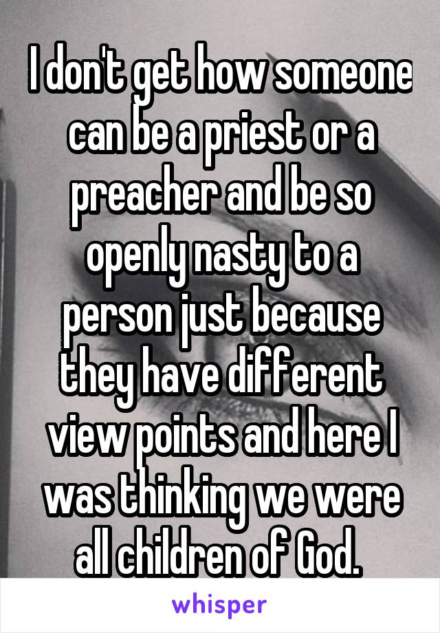 I don't get how someone can be a priest or a preacher and be so openly nasty to a person just because they have different view points and here I was thinking we were all children of God. 