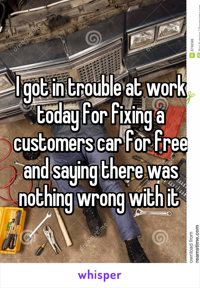 I got in trouble at work today for fixing a customers car for free and saying there was nothing wrong with it 