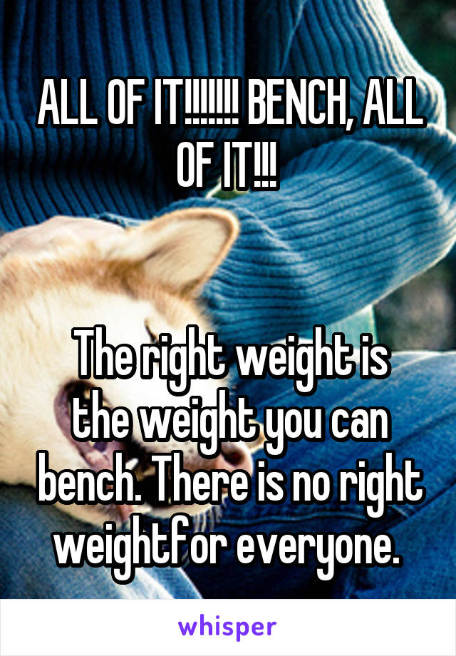 ALL OF IT!!!!!!! BENCH, ALL OF IT!!! 


The right weight is the weight you can bench. There is no right weightfor everyone. 