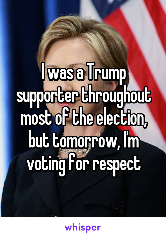 I was a Trump supporter throughout most of the election, but tomorrow, I'm voting for respect